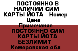 ПОСТОЯННО В НАЛИЧИИ СИМ- КАРТЫ ЙОТА › Номер ­ 1 › Цена ­ 600 › Примечание ­ ПОСТОЯННО СИМ КАРТЫ ЙОТА БЕЗЛИМИТ  - Кемеровская обл., Новокузнецк г. Сотовые телефоны и связь » Продам sim-карты и номера   . Кемеровская обл.